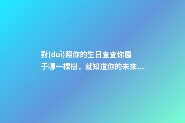 對(duì)照你的生日查查你屬于哪一棵樹，就知道你的未來啥樣 （太神奇